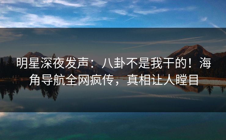明星深夜发声：八卦不是我干的！海角导航全网疯传，真相让人瞠目