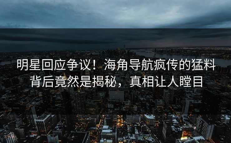 明星回应争议！海角导航疯传的猛料背后竟然是揭秘，真相让人瞠目