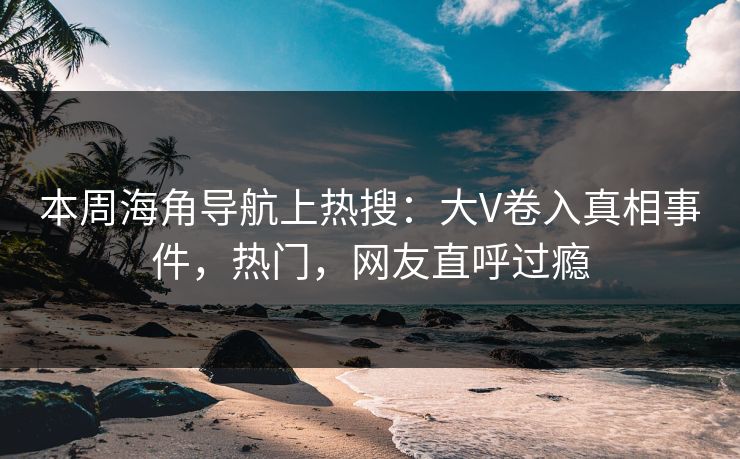 本周海角导航上热搜：大V卷入真相事件，热门，网友直呼过瘾