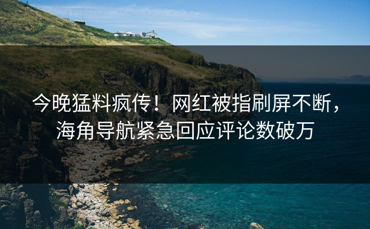 今晚猛料疯传！网红被指刷屏不断，海角导航紧急回应评论数破万