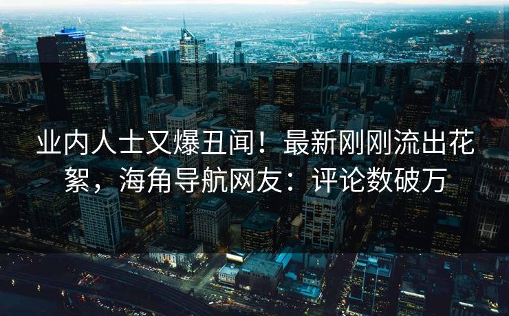业内人士又爆丑闻！最新刚刚流出花絮，海角导航网友：评论数破万