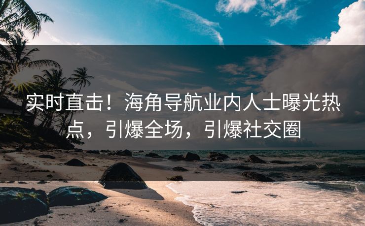 实时直击！海角导航业内人士曝光热点，引爆全场，引爆社交圈