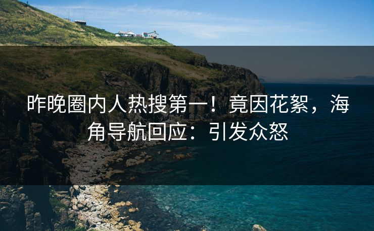 昨晚圈内人热搜第一！竟因花絮，海角导航回应：引发众怒