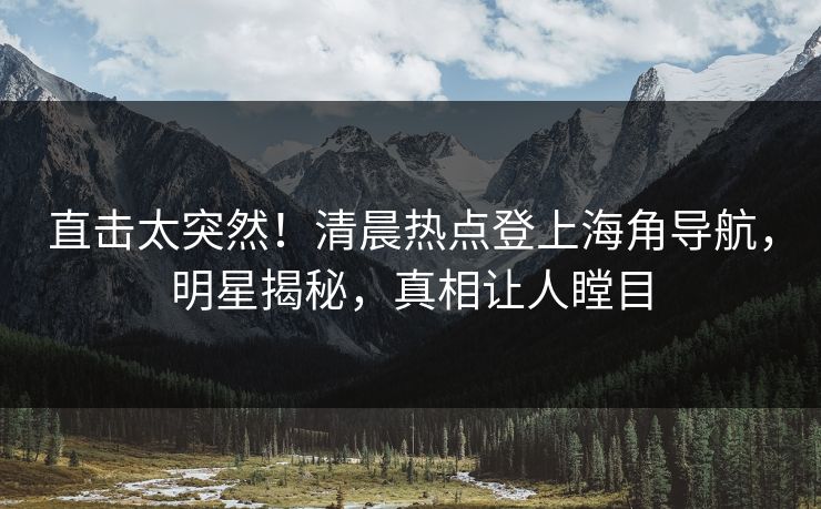 直击太突然！清晨热点登上海角导航，明星揭秘，真相让人瞠目