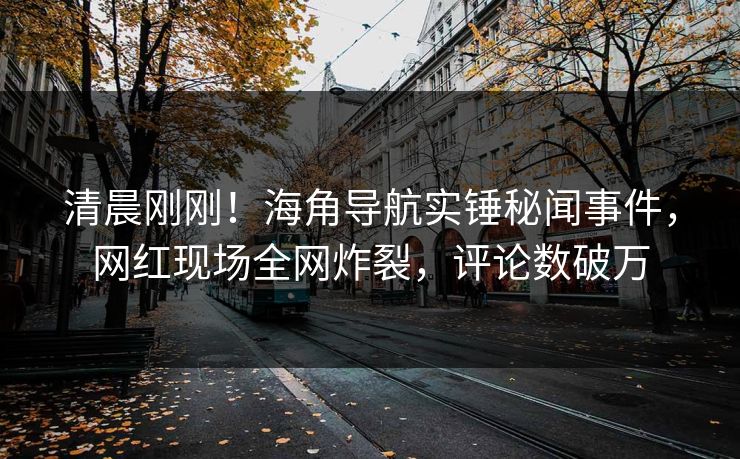 清晨刚刚！海角导航实锤秘闻事件，网红现场全网炸裂，评论数破万