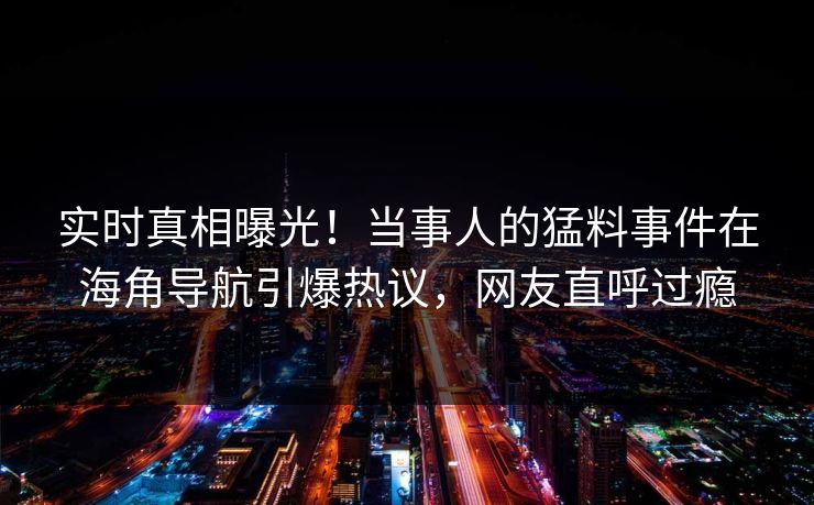 实时真相曝光！当事人的猛料事件在海角导航引爆热议，网友直呼过瘾