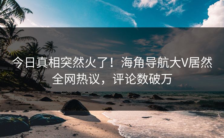 今日真相突然火了！海角导航大V居然全网热议，评论数破万