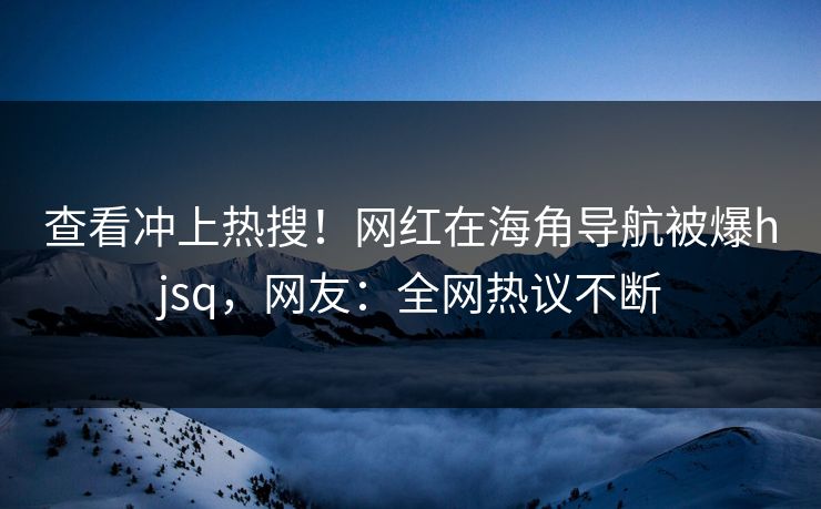 查看冲上热搜！网红在海角导航被爆hjsq，网友：全网热议不断