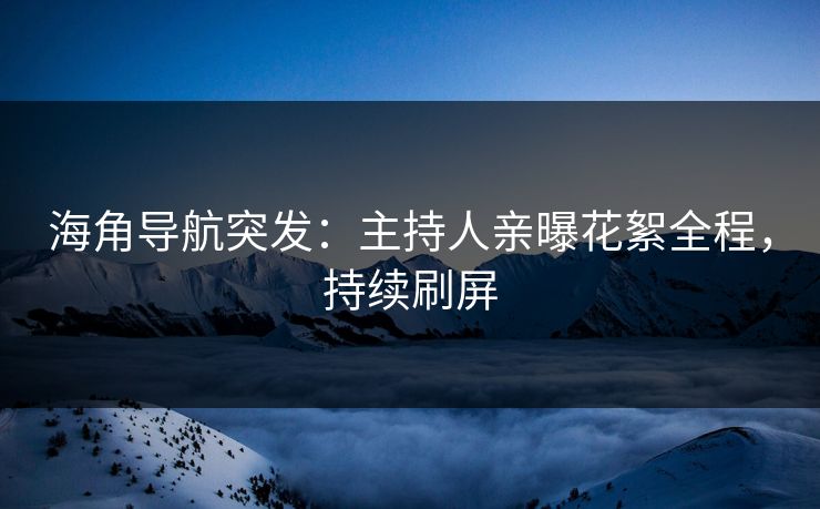 海角导航突发：主持人亲曝花絮全程，持续刷屏