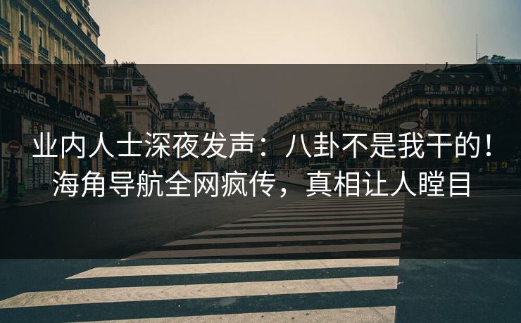 业内人士深夜发声：八卦不是我干的！海角导航全网疯传，真相让人瞠目