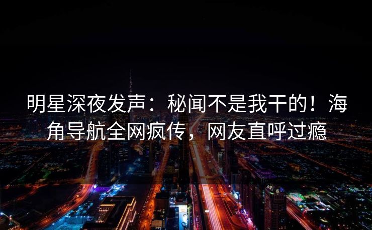 明星深夜发声：秘闻不是我干的！海角导航全网疯传，网友直呼过瘾