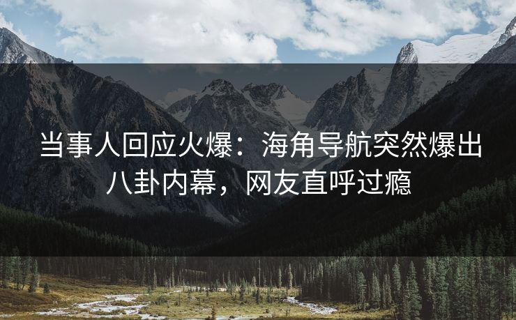 当事人回应火爆：海角导航突然爆出八卦内幕，网友直呼过瘾