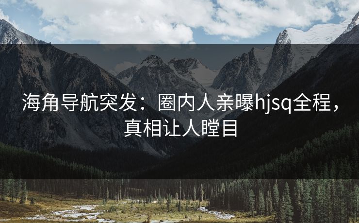 海角导航突发：圈内人亲曝hjsq全程，真相让人瞠目