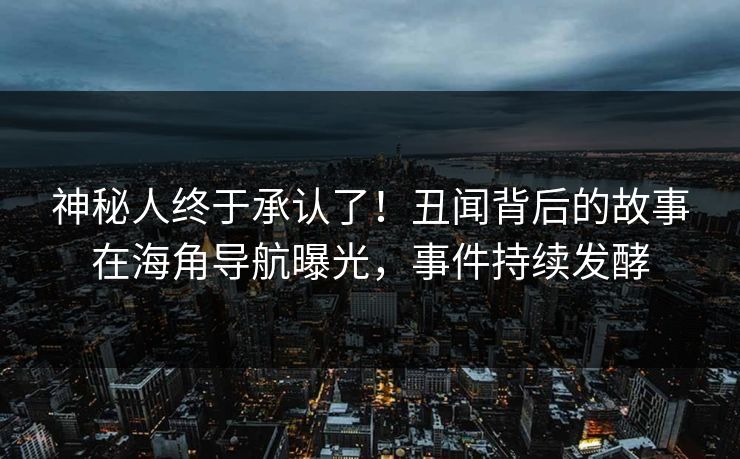 神秘人终于承认了！丑闻背后的故事在海角导航曝光，事件持续发酵