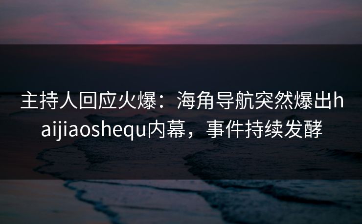主持人回应火爆：海角导航突然爆出haijiaoshequ内幕，事件持续发酵