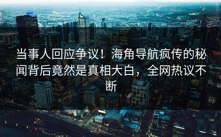 当事人回应争议！海角导航疯传的秘闻背后竟然是真相大白，全网热议不断