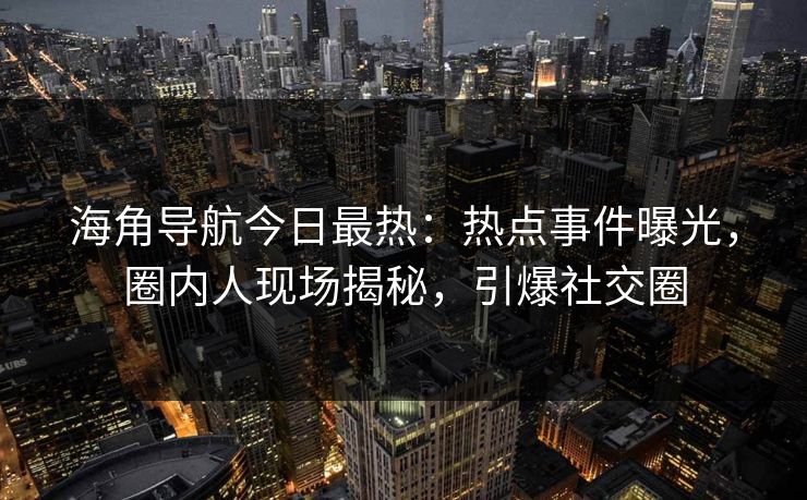 海角导航今日最热：热点事件曝光，圈内人现场揭秘，引爆社交圈
