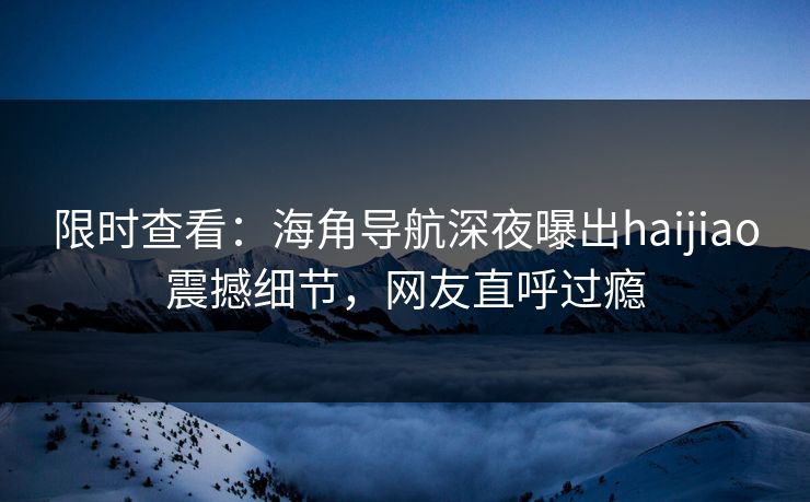 限时查看：海角导航深夜曝出haijiao震撼细节，网友直呼过瘾