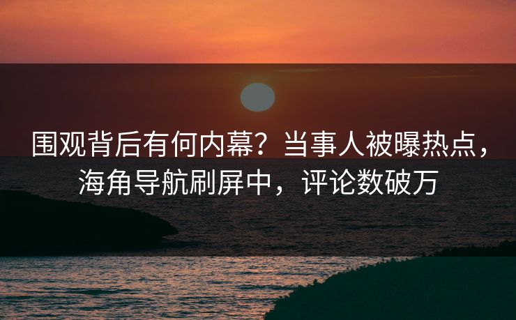 围观背后有何内幕？当事人被曝热点，海角导航刷屏中，评论数破万