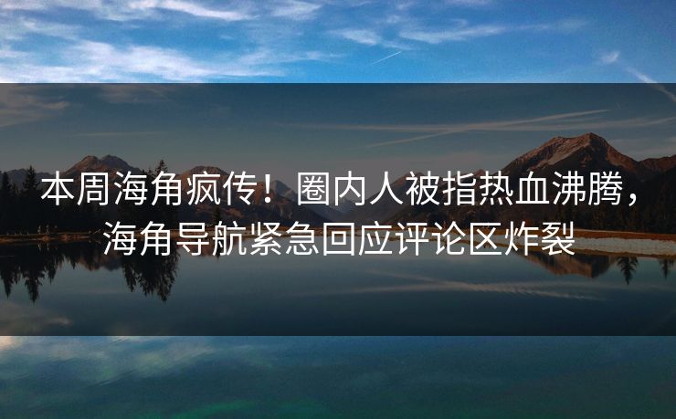 本周海角疯传！圈内人被指热血沸腾，海角导航紧急回应评论区炸裂