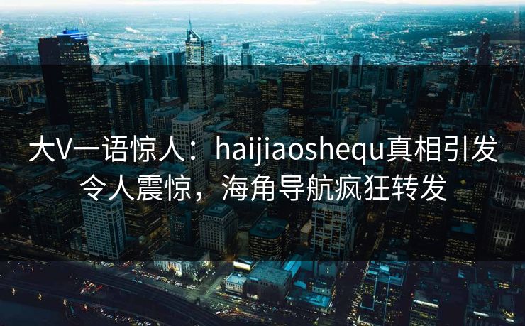大V一语惊人：haijiaoshequ真相引发令人震惊，海角导航疯狂转发