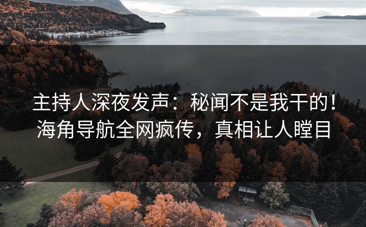 主持人深夜发声：秘闻不是我干的！海角导航全网疯传，真相让人瞠目
