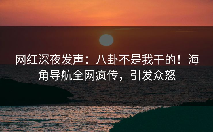 网红深夜发声：八卦不是我干的！海角导航全网疯传，引发众怒