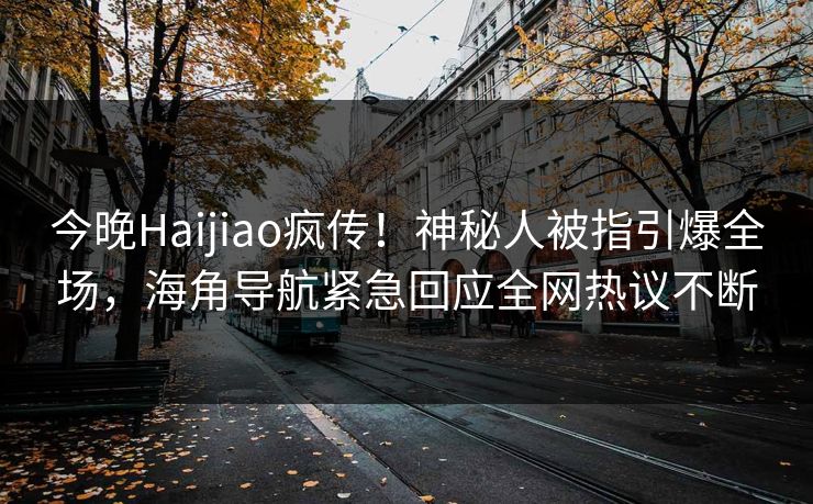 今晚Haijiao疯传！神秘人被指引爆全场，海角导航紧急回应全网热议不断