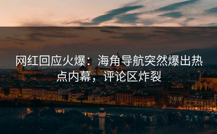 网红回应火爆：海角导航突然爆出热点内幕，评论区炸裂