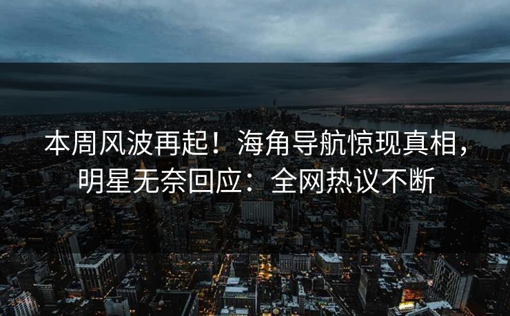 本周风波再起！海角导航惊现真相，明星无奈回应：全网热议不断