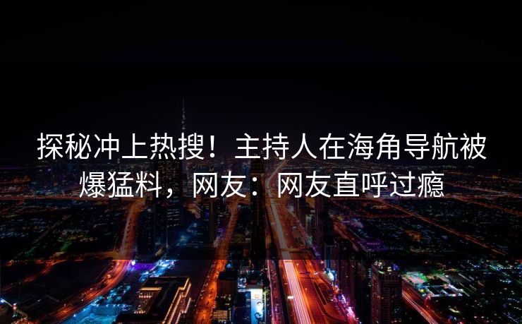 探秘冲上热搜！主持人在海角导航被爆猛料，网友：网友直呼过瘾