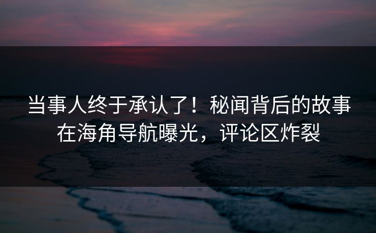 当事人终于承认了！秘闻背后的故事在海角导航曝光，评论区炸裂