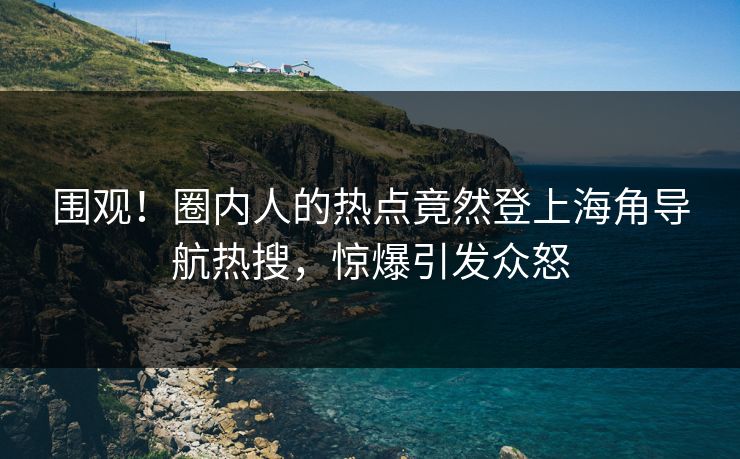 围观！圈内人的热点竟然登上海角导航热搜，惊爆引发众怒