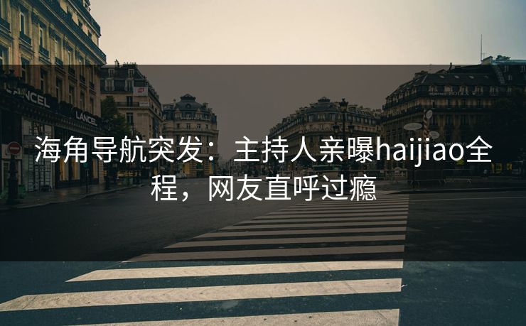 海角导航突发：主持人亲曝haijiao全程，网友直呼过瘾