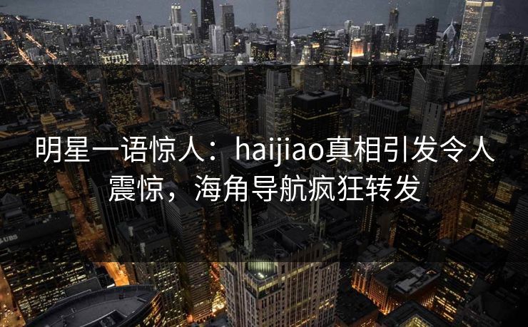 明星一语惊人：haijiao真相引发令人震惊，海角导航疯狂转发