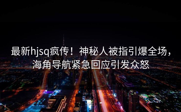 最新hjsq疯传！神秘人被指引爆全场，海角导航紧急回应引发众怒