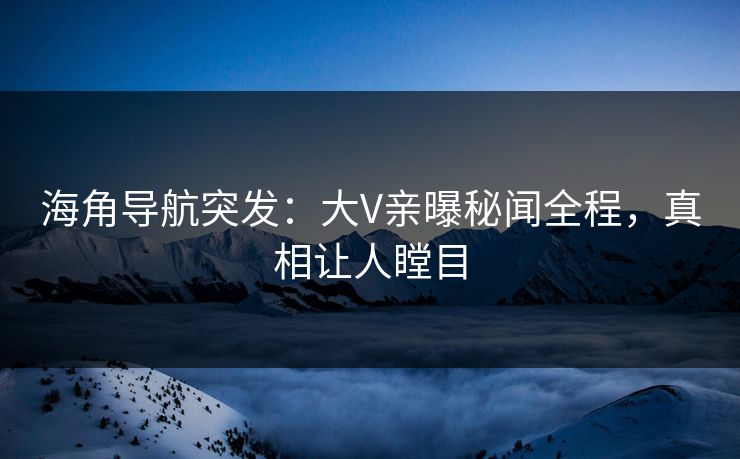 海角导航突发：大V亲曝秘闻全程，真相让人瞠目