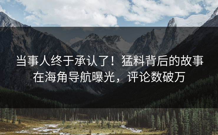 当事人终于承认了！猛料背后的故事在海角导航曝光，评论数破万