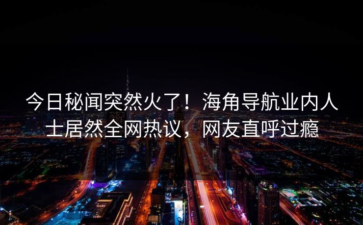 今日秘闻突然火了！海角导航业内人士居然全网热议，网友直呼过瘾