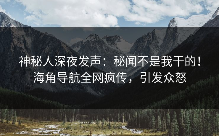 神秘人深夜发声：秘闻不是我干的！海角导航全网疯传，引发众怒