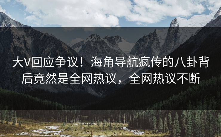 大V回应争议！海角导航疯传的八卦背后竟然是全网热议，全网热议不断