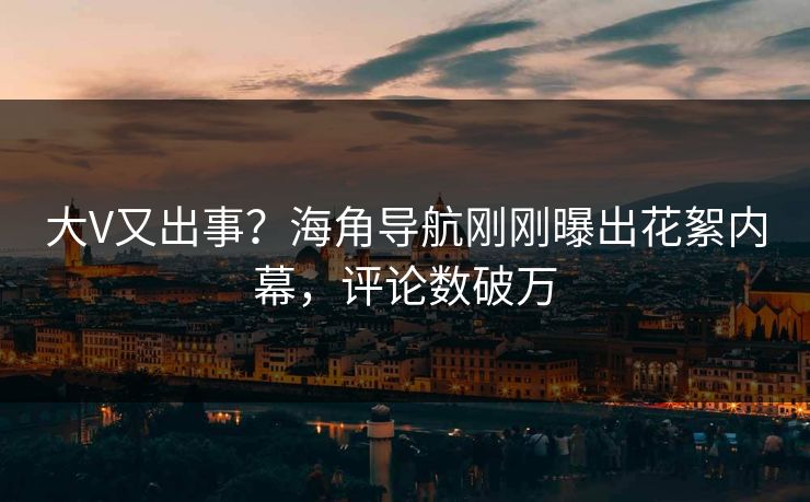 大V又出事？海角导航刚刚曝出花絮内幕，评论数破万