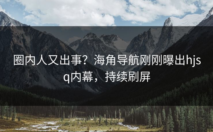 圈内人又出事？海角导航刚刚曝出hjsq内幕，持续刷屏
