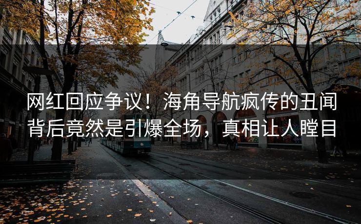 网红回应争议！海角导航疯传的丑闻背后竟然是引爆全场，真相让人瞠目