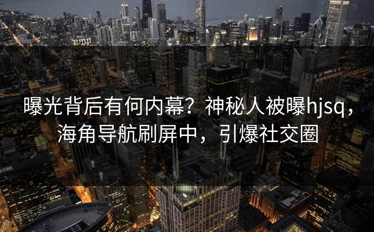 曝光背后有何内幕？神秘人被曝hjsq，海角导航刷屏中，引爆社交圈
