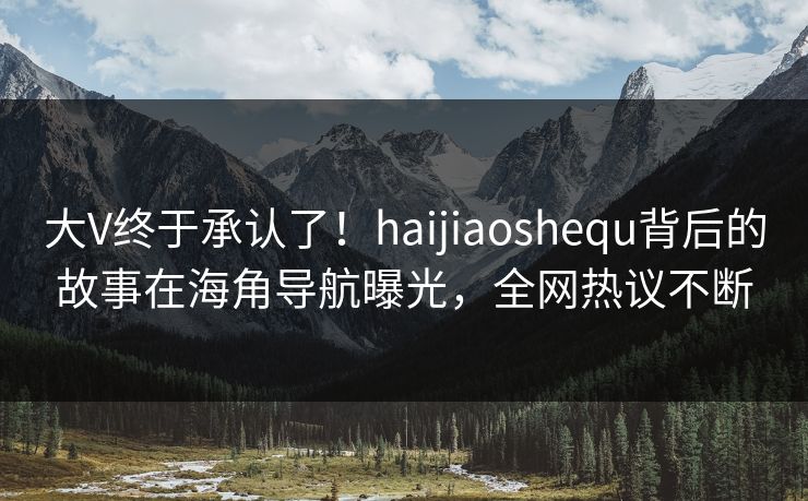 大V终于承认了！haijiaoshequ背后的故事在海角导航曝光，全网热议不断