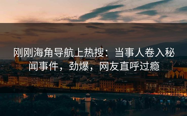 刚刚海角导航上热搜：当事人卷入秘闻事件，劲爆，网友直呼过瘾