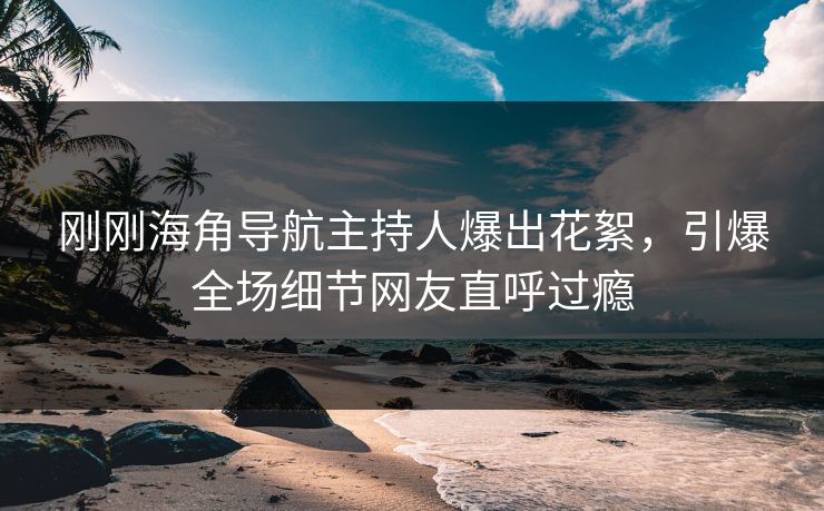 刚刚海角导航主持人爆出花絮，引爆全场细节网友直呼过瘾