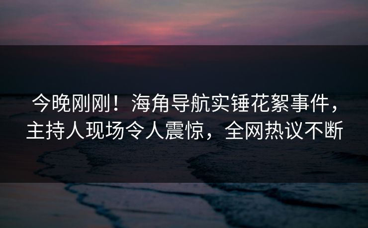 今晚刚刚！海角导航实锤花絮事件，主持人现场令人震惊，全网热议不断