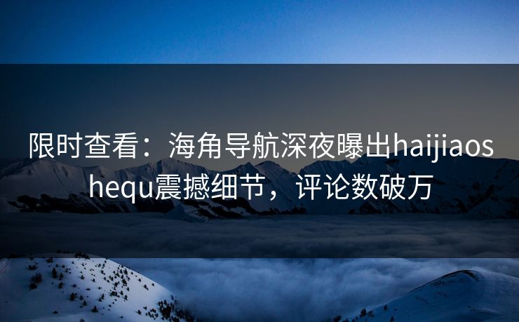 限时查看：海角导航深夜曝出haijiaoshequ震撼细节，评论数破万